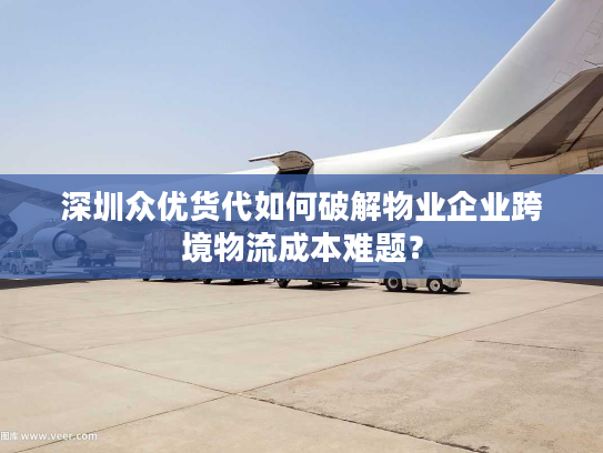 深圳众优货代如何破解物业企业跨境物流成本难题？