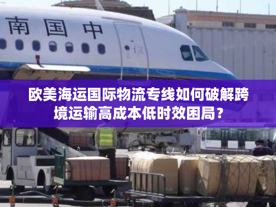欧美海运国际物流专线如何破解跨境运输高成本低时效困局？