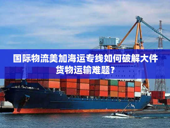 国际物流美加海运专线如何破解大件货物运输难题？