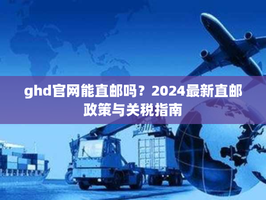 ghd官网能直邮吗?2024最新直邮政策与关税指南 ghd官网能直邮吗?2024最新直邮政策与关税指南