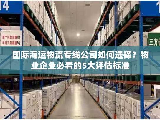 国际海运物流专线公司如何选择？物业企业必看的5大评估标准