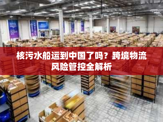 核污水船运到中国了吗？跨境物流风险管控全解析