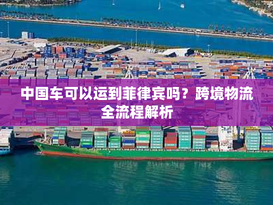 中国车可以运到菲律宾吗？跨境物流全流程解析