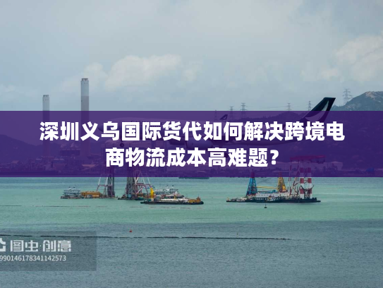 深圳义乌国际货代如何解决跨境电商物流成本高难题？