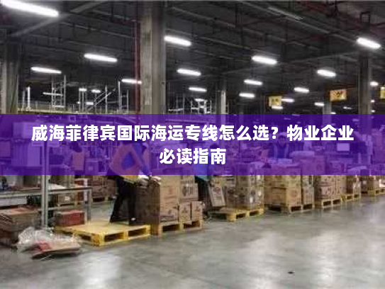 威海菲律宾国际海运专线怎么选?物业企业必读指南 威海菲律宾国际海运专线怎么选?物业企业必读指南