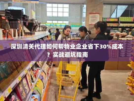 深圳清关代理如何帮物业企业省下30%成本?实战避坑指南 深圳清关代理如何帮物业企业省下30%成本?实战避坑指南