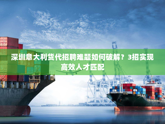 深圳意大利货代招聘难题如何破解？3招实现高效人才匹配