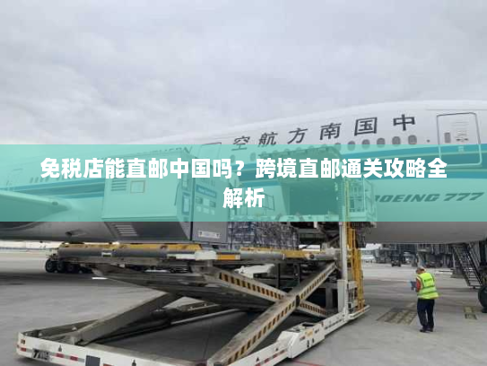免税店能直邮中国吗？跨境直邮通关攻略全解析
