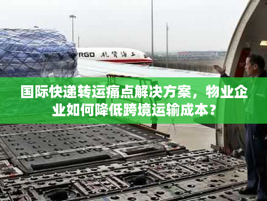 国际快递转运痛点解决方案，物业企业如何降低跨境运输成本？