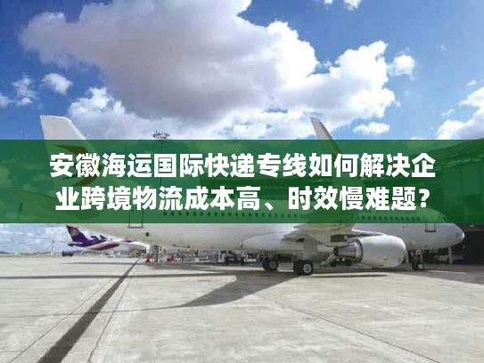 安徽海运国际快递专线如何解决企业跨境物流成本高、时效慢难题? 安徽海运国际快递专线如何解决企业跨境物流成本高、时效慢难题?