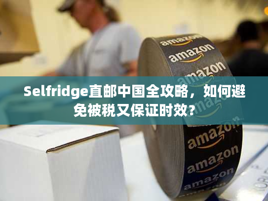 Selfridge直邮中国全攻略，如何避免被税又保证时效？