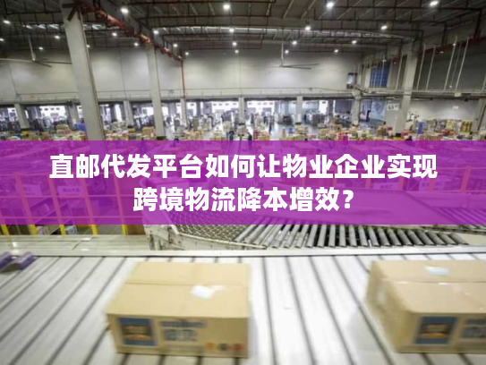 直邮代发平台如何让物业企业实现跨境物流降本增效？