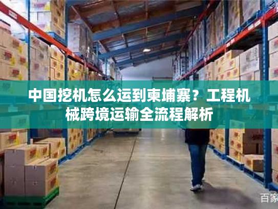 中国挖机怎么运到柬埔寨？工程机械跨境运输全流程解析