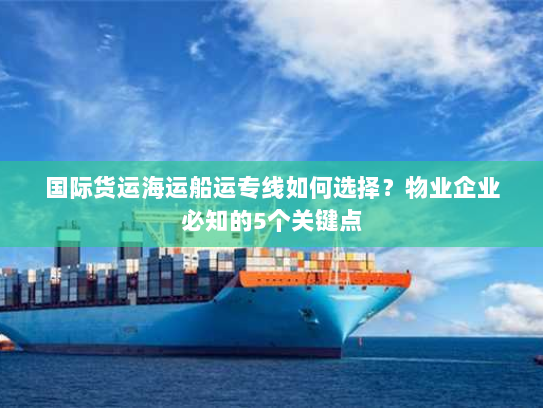 国际货运海运船运专线如何选择？物业企业必知的5个关键点