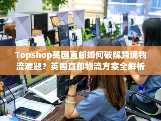 Topshop英国直邮如何破解跨境物流难题？英国直邮物流方案全解析