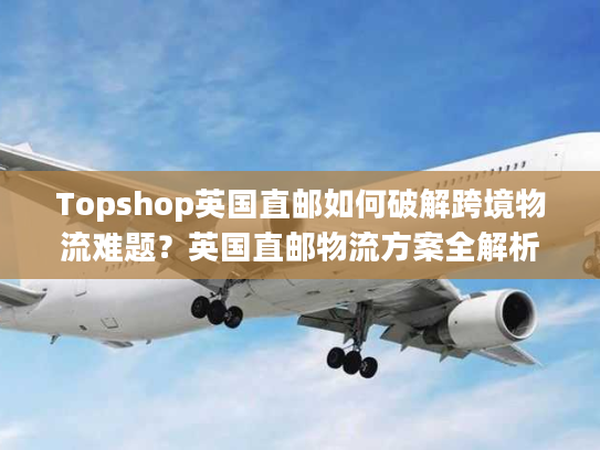 Topshop英国直邮如何破解跨境物流难题？英国直邮物流方案全解析