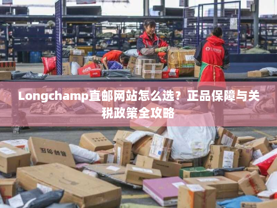 Longchamp直邮网站怎么选？正品保障与关税政策全攻略