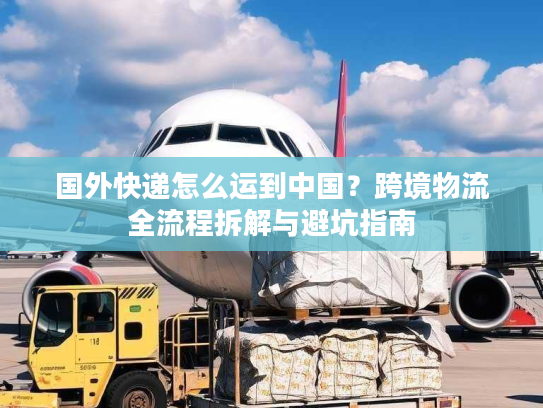 国外快递怎么运到中国？跨境物流全流程拆解与避坑指南