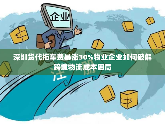 深圳货代拖车费暴涨30%物业企业如何破解跨境物流成本困局