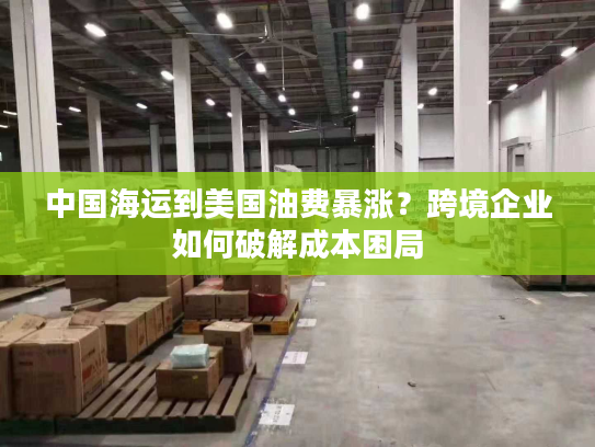 中国海运到美国油费暴涨？跨境企业如何破解成本困局