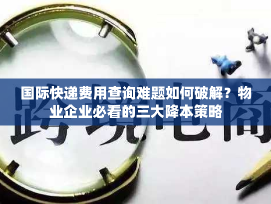 国际快递费用查询难题如何破解？物业企业必看的三大降本策略