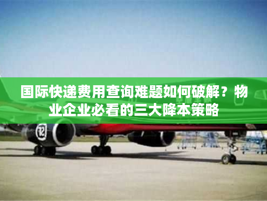 国际快递费用查询难题如何破解？物业企业必看的三大降本策略