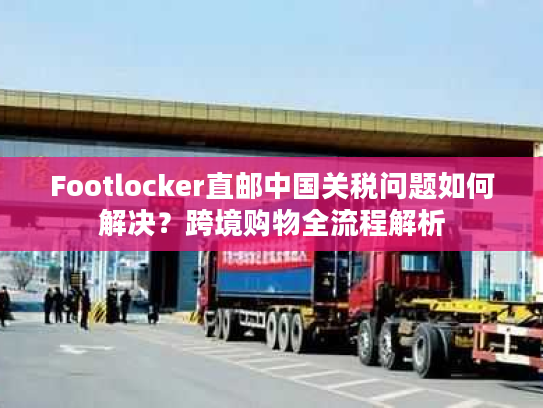 Footlocker直邮中国关税问题如何解决？跨境购物全流程解析