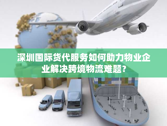 深圳国际货代服务如何助力物业企业解决跨境物流难题？