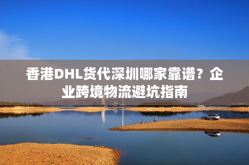 香港DHL货代深圳哪家靠谱？企业跨境物流避坑指南