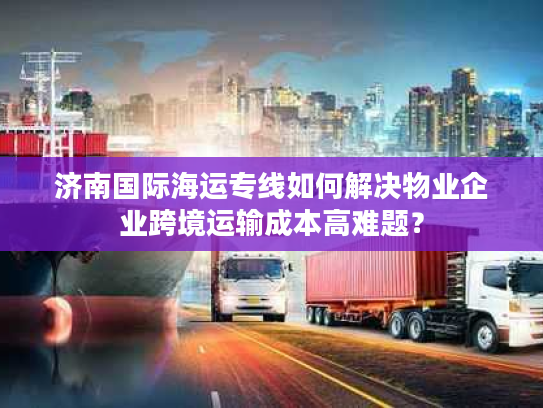 济南国际海运专线如何解决物业企业跨境运输成本高难题? 济南国际海运专线如何解决物业企业跨境运输成本高难题?