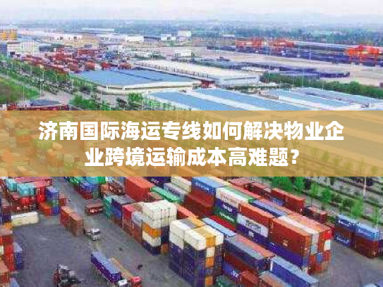 济南国际海运专线如何解决物业企业跨境运输成本高难题? 济南国际海运专线如何解决物业企业跨境运输成本高难题?