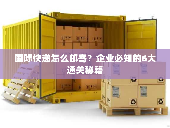 国际快递怎么邮寄？企业必知的6大通关秘籍