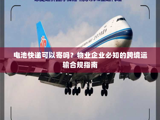 电池快递可以寄吗？物业企业必知的跨境运输合规指南