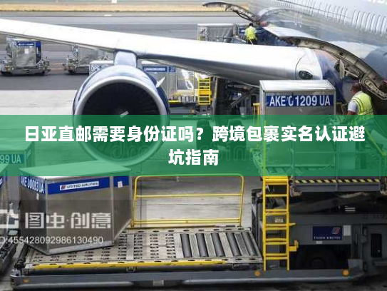 日亚直邮需要身份证吗?跨境包裹实名认证避坑指南 日亚直邮需要身份证吗?跨境包裹实名认证避坑指南