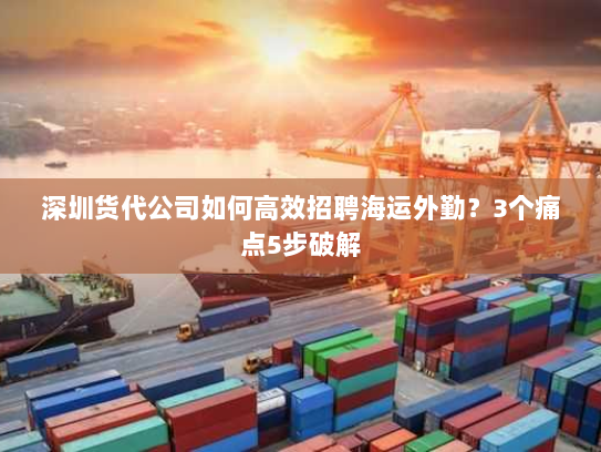 深圳货代公司如何高效招聘海运外勤?3个痛点5步破解 深圳货代公司如何高效招聘海运外勤?3个痛点5步破解