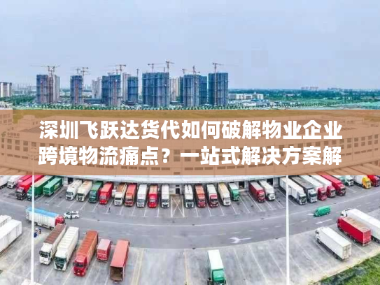 深圳飞跃达货代如何破解物业企业跨境物流痛点？一站式解决方案解析