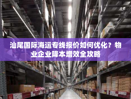 汕尾国际海运专线报价如何优化？物业企业降本增效全攻略