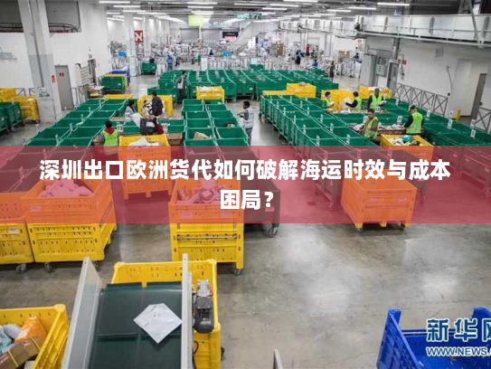 深圳出口欧洲货代如何破解海运时效与成本困局？