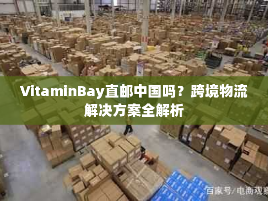 VitaminBay直邮中国吗？跨境物流解决方案全解析