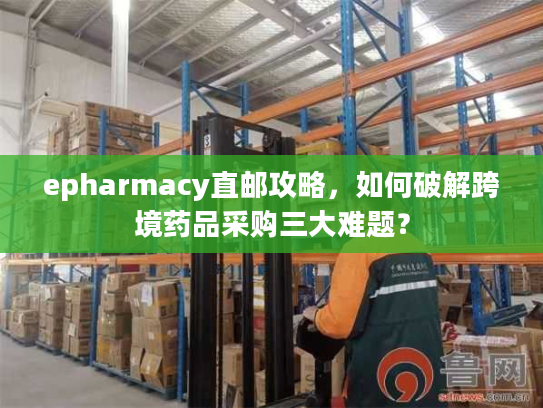 epharmacy直邮攻略，如何破解跨境药品采购三大难题？