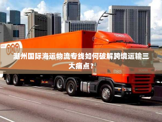 潮州国际海运物流专线如何破解跨境运输三大痛点？