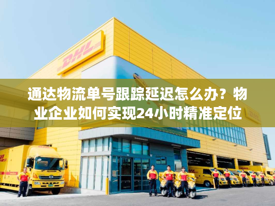 通达物流单号跟踪延迟怎么办？物业企业如何实现24小时精准定位