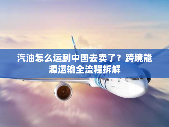 汽油怎么运到中国去卖了？跨境能源运输全流程拆解