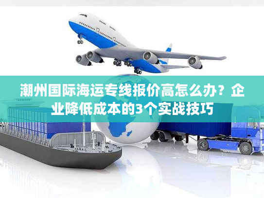 潮州国际海运专线报价高怎么办？企业降低成本的3个实战技巧