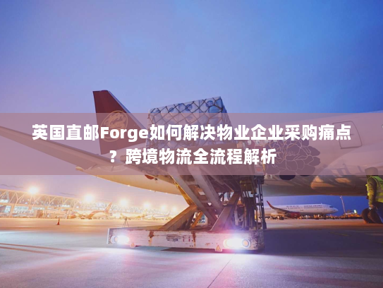 英国直邮Forge如何解决物业企业采购痛点？跨境物流全流程解析