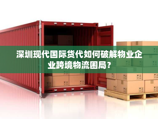 深圳现代国际货代如何破解物业企业跨境物流困局？