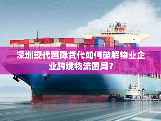 深圳现代国际货代如何破解物业企业跨境物流困局？