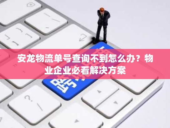安龙物流单号查询不到怎么办？物业企业必看解决方案