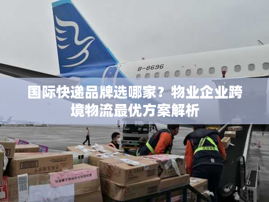 国际快递品牌选哪家？物业企业跨境物流最优方案解析