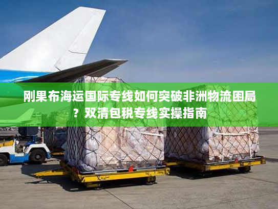 刚果布海运国际专线如何突破非洲物流困局？双清包税专线实操指南